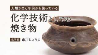 焼き物を科学する：世界で一番はじめに生まれたテクノロジー（市川しょうこ／化学者）