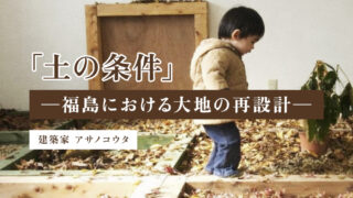 「土の条件」 ─福島における大地の再設計─(アサノコウタ/建築家)