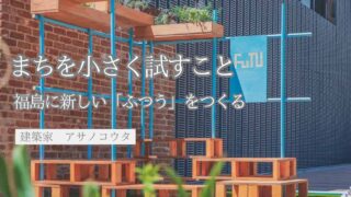 まちを小さく試すこと─Fukushima Tactical Urbanismと、新しい「ふつう」のつくり方─（アサノコウタ／建築家）